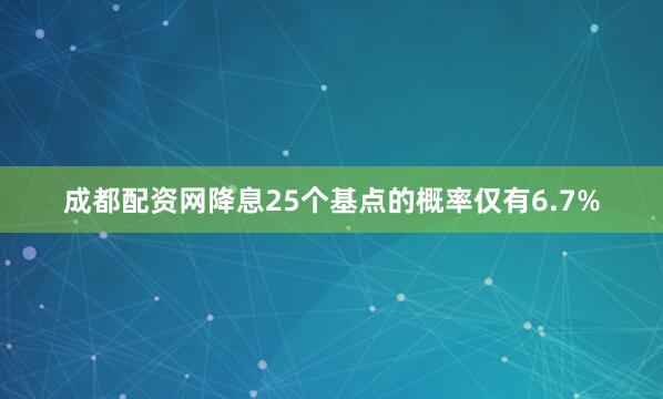 成都配资网降息25个基点的概率仅有6.7%