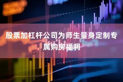 股票加杠杆公司为师生量身定制专属购房福利