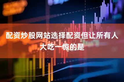 配资炒股网站选择配资但让所有人大吃一惊的是