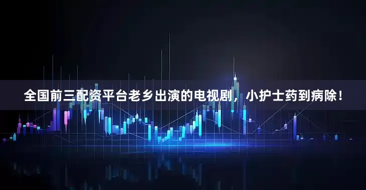 全国前三配资平台老乡出演的电视剧，小护士药到病除！